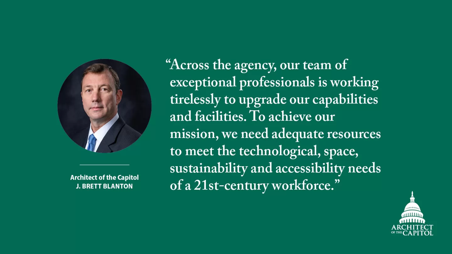 "Across the agency, our team of exceptional professionals is working tirelessly to upgrade our capabilities and facilities. To achieve our mission, we need adequate resources to meet the technological, space, sustainability and accessibility needs of a 21st-century workforce." - Architect of the Capitol J. Brett Blanton